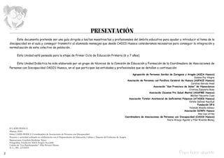 PRESENTACIÓN
         Este documento pretende ser una guía dirigida a los/las maestros/las y profesionales del ámbito educativo para ayudar a introducir el tema de la
    discapacidad en el aula y conseguir transmitir al alumnado mensajes que desde CADIS Huesca consideramos necesarios para conseguir la integración y
    normalización de este colectivo de población.

           Esta Unidad está pensada para la etapa de Primer Ciclo de Educación Primaria (6 y 7 años).

         Esta Unidad Didáctica ha sido elaborada por un grupo de técnicos de la Comisión de Educación y Formación de la Coordinadora de Asociaciones de
    Personas con Discapacidad CADIS Huesca, en el que participan las entidades y profesionales que se detallan a continuación:

                                                                                                                                 Agrupación de Personas Sordas de Zaragoza y Aragón (ASZA Huesca)
                                                                                                                                                                                       Susana Poy Alegre
                                                                                                                             Asociación de Personas con Parálisis Cerebral de Huesca (ASPACE Huesca)
                                                                                                                                                                                    Carolina Garcés Ansó
                                                                                                                                                  Asociación “San Francisco de Sales” de Hipoacúsicos
                                                                                                                                                                                  Cristina Zabaleta Raso
                                                                                                                                               Asociación Oscense Pro Salud Mental (ASAPME Huesca)
                                                                                                                                                                                    Maider Nacenta Juan
                                                                                                                              Asociación Tutelar Asistencial de Deficientes Psíquicos (ATADES Huesca)
                                                                                                                                                                                   Estela Salinas Aquillué
                                                                                                                                                                                          Fundación DFA
                                                                                                                                                                                   Yolanda Abadía Gómez
                                                                                                                                                                             Asociación DOWN Huesca
                                                                                                                                                                                           Ana Uya Urrea
                                                                                                                           Coordinadora de Asociaciones de Personas con Discapacidad (CADIS Huesca)
                                                                                                                                                               Nuria Araujo Aguilar y Pilar Rivarés Monaj


    © CADIS HUESCA
    Huesca, 2010
    Edita: CADIS HUESCA (Coordinadora de Asociaciones de Personas con Discapacidad)
    Proyecto y actividad realizado en colaboración con el Departamento de Educación, Cultura y Deporte del Gobierno de Aragón
    Ilustraciones: Conchita Borderías Tejero
    Fotografías: Fundación ASZA Aragón Accesible
    Cuento de “Las Pepalimpiadas”: Pilar Rivarés Monaj
    D. L.: HU. 227/2010

2                                                                                                                                                                         Pepa hace deporte
 