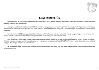 1. INTRODUCCIÓN
      La Coordinadora de Asociaciones de Personas con Discapacidad (CADIS Huesca) presenta este material con objeto de trabajar y dar a conocer en
las aulas el ámbito de la discapacidad.

      Trabajar desde los centros educativos está fundamentado en la importancia que tiene la adquisición de actitudes en la etapa escolar, en este caso
en relación con el mundo de la discapacidad, para que en el futuro podamos hablar de la integración y normalización que sobre este tema sería necesario
conseguir.

      Por este motivo, CADIS Huesca, junto a las entidades que aglutina, ha elaborado este material de trabajo que permite por medio del juego desa-
rrollar actitudes positivas encaminadas a conocer y entender la discapacidad para verla con normalidad.

     Esta unidad, con Pepa de nuevo como protagonista y dando continuidad al material editado en 2009 para Educación Infantil, incluye actividades,
técnicas, recursos, etc., que consideramos adecuadas para trabajar con los/las alumnos/as de 1.º y 2.º de Primaria y que se desarrollarán con niños/as
de 6 y 7 años en algún momento del curso escolar.

      No pretendemos que el conjunto de actividades se realicen conforme a unas reglas fijas, sino que se puedan adaptar al proceso educativo del aula
o de cada alumno/a.




Pepa hace deporte                                                                                                                                         3
 