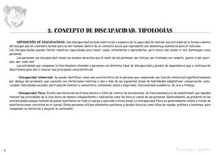 2. CONCEPTO DE DISCAPACIDAD. TIPOLOGÍAS
    	     DEFINICIÓN DE DISCAPACIDAD: Una discapacidad es toda restricción o ausencia de la capacidad de realizar una actividad en la forma o dentro
    del margen que se considera normal para un ser humano dentro de un contexto social que representa una desventaja sustancial para el individuo.
    Las discapacidades pueden limitar nuestras capacidades para hacer cosas, entenderlas o aprenderlas, pero nunca nos anulan ni nos disminuyen como
    personas.
    	     Las personas con discapacidad tienen los mismos derechos que el resto de las personas: ser felices, ser tratados con respeto, querer y ser queri-
    dos, ¡ser como son!
    	     Las entidades que componen la Coordinadora atienden a personas con distintos tipos de discapacidad y grados de dependencia que a continuación
    describimos para dar a conocer sus principales características:

    	    - Discapacidad intelectual: Se puede identificar como una característica de la persona que comprende una función intelectual significativamente
    por debajo del promedio, que coexiste con limitaciones relativas a dos o más de las siguientes áreas de habilidades adaptativas: comunicación, auto-
    cuidado, habilidades sociales, participación familiar y comunitaria, autonomía, salud y seguridad, funcionalidad académica, de ocio y trabajo.

    	     - Discapacidad física: Existe una limitación en el área motora o falta de control de movimientos, de funcionalidad y/o de sensibilidad, que impiden
    realizar las actividades de la vida diaria de manera independiente o realizarlas como las hace el común de las personas. Generalmente, se presenta en las
    extremidades aunque también se puede manifestar en todo el cuerpo y asociada a otras áreas. La discapacidad física es generalmente visible a través de
    manifestaciones concretas en el cuerpo. Estas personas utilizan elementos auxiliares y ayudas técnicas como sillas de ruedas, prótesis y bastones, para
    compensar su limitación y mejorar su autonomía.




4                                                                                                                                 Pepa hace deporte
 