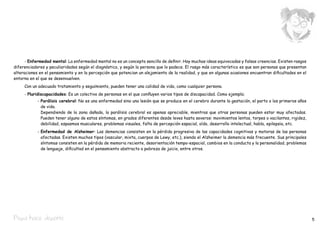 - Enfermedad mental: La enfermedad mental no es un concepto sencillo de definir. Hay muchas ideas equivocadas y falsas creencias. Existen rasgos
diferenciadores y peculiaridades según el diagnóstico, y según la persona que lo padece. El rasgo más característico es que son personas que presentan
alteraciones en el pensamiento y en la percepción que potencian un alejamiento de la realidad, y que en algunas ocasiones encuentran dificultades en el
entorno en el que se desenvuelven.
	    Con un adecuado tratamiento y seguimiento, pueden tener una calidad de vida, como cualquier persona.
	    - Pluridiscapacidades: Es un colectivo de personas en el que confluyen varios tipos de discapacidad. Como ejemplo;
		 -	Parálisis cerebral: No es una enfermedad sino una lesión que se produce en el cerebro durante la gestación, el parto o los primeros años
     de vida.
			 Dependiendo de la zona dañada, la parálisis cerebral es apenas apreciable, mientras que otras personas pueden estar muy afectadas.
     Pueden tener alguno de estos síntomas, en grados diferentes desde leves hasta severos: movimientos lentos, torpes o vacilantes, rigidez,
     debilidad, espasmos musculares, problemas visuales, falta de percepción espacial, oído, desarrollo intelectual, habla, epilepsia, etc.
		          -	Enfermedad de Alzheimer: Las demencias consisten en la pérdida progresiva de las capacidades cognitivas y motoras de las personas
              afectadas. Existen muchos tipos (vascular, mixta, cuerpos de Lewy, etc.), siendo el Alzheimer la demencia más frecuente. Sus principales
              síntomas consisten en la pérdida de memoria reciente, desorientación tempo-espacial, cambios en la conducta y la personalidad, problemas
              de lenguaje, dificultad en el pensamiento abstracto o pobreza de juicio, entre otros.




Pepa hace deporte                                                                                                                                         5
 