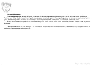 Discapacidad sensorial:
    	    - Discapacidad auditiva: Se caracteriza por presentarse en personas que tienen problemas auditivos y por lo tanto afecta a su comunicación.
    Factores como el tipo de pérdida auditiva, el grado de sordera o el momento de aparición hacen que las personas sordas sean un colectivo muy hetero-
    géneo. Por esto nos podemos encontrar con personas que se comuniquen a través de la lengua oral o/y a través de la lengua de signos.
    	    Es muy importante matizar que todas las personas sordas pueden hablar con voz, no son mudas. Por lo tanto, debemos eliminar el mito de persona
    sordomuda.

    	     - Discapacidad visual: Se suele distinguir a las personas con discapacidad visual haciendo referencia a dos términos: ceguera (pérdida total de
    visión) y deficiencias visuales (pérdida parcial).




6                                                                                                                              Pepa hace deporte
 