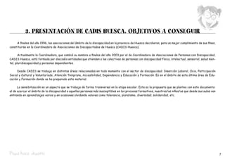 3. PRESENTACIÓN DE CADIS HUESCA. OBJETIVOS A CONSEGUIR
     A finales del año 1996, las asociaciones del ámbito de la discapacidad en la provincia de Huesca decidieron, para un mejor cumplimiento de sus fines,
constituirse en la Coordinadora de Asociaciones de Discapacitados de Huesca (CADIS Huesca).

       Actualmente la Coordinadora, que cambió su nombre a finales del año 2003 por el de Coordinadora de Asociaciones de Personas con Discapacidad,  
CADIS Huesca, está formada por dieciséis entidades que atienden a los colectivos de personas con discapacidad física, intelectual, sensorial, salud men-
tal, pluridiscapacidad y personas dependientes.

     Desde CADIS se trabaja en distintas áreas relacionadas en todo momento con el sector de discapacidad: Inserción Laboral, Ocio, Participación
Social y Cultural y Voluntariado, Atención Temprana, Accesibilidad, Dependencia y Educación y Formación. Es en el ámbito de esta última área de Edu-
cación y Formación donde se ha preparado este material.

      La sensibilización es un aspecto que se trabaja de forma transversal en la etapa escolar. Esta es la propuesta que se plantea con este documento:
el de acercar el ámbito de la discapacidad a aquellas personas más susceptibles en los procesos formativos, nuestros/as niños/as que desde sus aulas van
entrando en aprendizajes varios y en ocasiones olvidando valores como tolerancia, pluralismo, diversidad, solidaridad, etc.




Pepa hace deporte                                                                                                                                            7
 