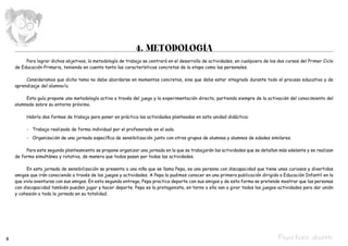 4. METODOLOGÍA
         Para lograr dichos objetivos, la metodología de trabajo se centrará en el desarrollo de actividades, en cualquiera de los dos cursos del Primer Ciclo
    de Educación Primaria, teniendo en cuenta tanto las características concretas de la etapa como las personales.

         Consideramos que dicho tema no debe abordarse en momentos concretos, sino que debe estar integrado durante todo el proceso educativo y de
    aprendizaje del alumno/a.

         Esta guía propone una metodología activa a través del juego y la experimentación directa, partiendo siempre de la activación del conocimiento del
    alumnado sobre su entorno próximo.

         Habría dos formas de trabajo para poner en práctica las actividades planteadas en esta unidad didáctica:

         -	 Trabajo realizado de forma individual por el profesorado en el aula.
         -	 Organización de una jornada específica de sensibilización junto con otros grupos de alumnas y alumnos de edades similares.

         Para este segundo planteamiento se propone organizar una jornada en la que se trabajarán las actividades que se detallan más adelante y se realizan
    de forma simultánea y rotativa, de manera que todos pasan por todas las actividades.

          En esta jornada de sensibilización se presenta a una niña que se llama Pepa, es una persona con discapacidad que tiene unos curiosos y divertidos
    amigos que irán conociendo a través de los juegos y actividades. A Pepa la pudimos conocer en una primera publicación dirigida a Educación Infantil en la
    que vivía aventuras con sus amigos. En esta segunda entrega, Pepa practica deporte con sus amigos y de esta forma se pretende mostrar que las personas
    con discapacidad también pueden jugar y hacer deporte. Pepa es la protagonista, en torno a ella van a girar todos los juegos-actividades para dar unión
    y cohesión a toda la jornada en su totalidad.




8                                                                                                                                  Pepa hace deporte
 