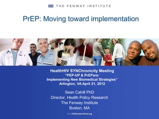 PrEP: Moving toward implementation




        HealthHIV SYNChronicity Meeting
                 “PEP-UP & PrEPare:
       Implementing New Biomedical Strategies”
             Arlington, VA April 21, 2012

                 Sean Cahill PhD
         Director, Health Policy Research
               The Fenway Institute
                    Boston, MA
 