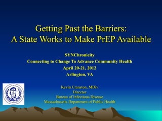 Getting Past the Barriers:
A State Works to Make PrEP Available
                      SYNChronicity
    Connecting to Change To Advance Community Health
                     April 20-21, 2012
                       Arlington, VA

                    Kevin Cranston, MDiv
                           Director
                 Bureau of Infectious Disease
           Massachusetts Department of Public Health
 
