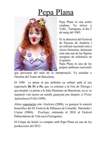 Pepa Plana
Pepa Plana és una actriu
catalana. Va néixer a
Valls , Tarragona, el dia 2
de maig del 1965.
És la directora del Festival
de Payasas de Andorra i
un referent nacional com a
clown femenina, destacant
com una una de las figuras
europeas de referència en
el gènere.
Pepa Plana és una de les
poques pallasses nacionals
que provenen del món de la interpretació. Va estudiar a
l'Institut del Teatre de Barcelona,
El 1998 va donar el pas definitiu en solitari amb el seu
espectacle De Pe a Pa, que va estrenar a la Fira de Tàrrega i
que després va portar a la Sala Muntaner de Barcelona, on es va
mantenir vuit mesos en cartell, guanyant poc després el Premi
Aplaudiment FAD (1999) .
Altres espectacles són: Giulietta (2000), va guanyar la menció
honorífica del IX Festival de Pallassos de Cornellà; Hatzàrdia i
L'atzar (2004); Penélope, estrenada el 2010 al Festival
Pallassòdrom de Vila-seca (Tarragona).
El Cirque du Soleil va comptar amb Pepa Plana en una de les
produccions del 2012.
 