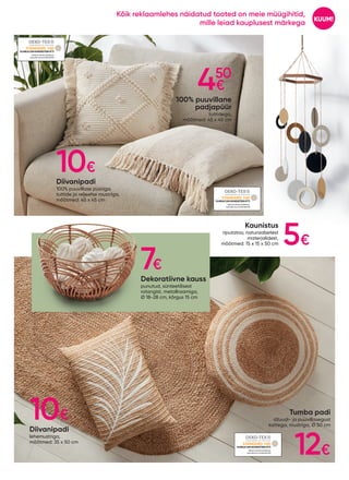 Dekoratiivne kauss
punutud, sünteetilisest
rotangist, metallraamiga,
Ø 18-28 cm, kõrgus 15 cm
Kaunistus
riputatav, naturaalsetest
materjalidest,
mõõtmed: 15 x 15 x 50 cm
Diivanipadi
lehemustriga,
mõõtmed: 35 x 50 cm
100% puuvillane
padjapüür
tuttidega,
mõõtmed: 45 x 45 cm
Diivanipadi
100% puuvillase püüriga,
tuttide ja reljeefse mustriga,
mõõtmed: 45 x 45 cm
19.HIN.81299HOHENSTEINHTTI
19.HIN.81299HOHENSTEINHTTI
19.HIN.81299HOHENSTEINHTTI
Tumba padi
džuudi- ja puuvillasegust
kattega, mustriga, Ø 50 cm
10€
450
€
5€
7€
10€
12€
KUUM!
Kõik reklaamlehes näidatud tooted on meie müügihitid,
mille leiad kauplusest märkega
 