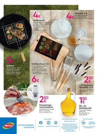 Grillimiskott
klaaskiududest, mittenakkuva
kattega, võimaldab grillida
väiksemaid tükke,
et need läbi resti
ei kukuks,
mõõtmed: 27 x 20 cm
Grillvarraste
komplekt, 6 tk
metallist,
mõõtmed: 24 x 0,8 cm
Grillitarvikud, 3 tk
puidust käepidemetega,
komplektis: tangid,
sakilise servaga spaatel,
millel on ka pudeliavaja
ning grillkahvel,
mõõtmed: 40,5 x 9 x 2 cm
Kaaned, 3 tk
tekstiilist, pealetrüki
ja kummipaeltega,
Ø 13 cm, Ø 20 cm ja Ø 23 cm
Dosaatoriga
marinaadihari
eemaldatava kaanega,
lihtne hoiustada,
Ø 6 cm, pikkus 13 cm
Õli- või
äädikapudel
naturaalse korgiga,
mõõtmed:
38 x 78 x 152 mm,
maht 380 ml
Grillrest
metall ja kroom, avatav,
võimaldab toitu grillil
kiirelt ümber keerata,
puidust käepidemega,
mõõtmed: 54 x 27 cm
4€ 4€
5€
6€ 250
€
150
€
250
€
tunneta kvaliteeti,
naudi hindu
Jälgi uudiseid Osta murevabalt
* Tagastamise reeglid leiad
www.pepco.ee
30 päeva
jooksul tasuta
tagastamine
Klienditeeninduse osakond:
klient.ee@pepco.eu
Kauba kogus on piiratud. Suure
nõudluse tõttu võib juhtuda,
et mõni toode müüakse välja juba
esimesel päeval. Erinevates PEPCO
kauplustes võidakse pakkuda
erinevaid suurusi,
värve või tootemudeleid.
pepcoee pepco.ee
@pepcoee
 