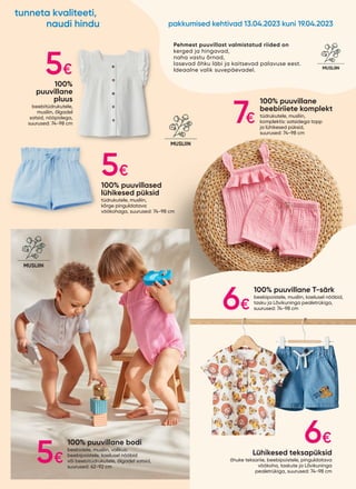 100% puuvillane bodi
beebidele, musliin, valikus:
beebipoistele, kaelusel nööbid
või beebitüdrukutele, õlgadel satsid,
suurused: 62-92 cm
100% puuvillane
beebiriiete komplekt
tüdrukutele, musliin,
komplektis: satsidega topp
ja lühikesed püksid,
suurused: 74-98 cm
100% puuvillane T-särk
beebipoistele, musliin, kaelusel nööbid,
tasku ja Lõvikuninga pealetrükiga,
suurused: 74-98 cm
Lühikesed teksapüksid
õhuke teksariie, beebipoistele, pinguldatava
vöökoha, taskute ja Lõvikuninga
pealetrükiga, suurused: 74-98 cm
100% puuvillased
lühikesed püksid
tüdrukutele, musliin,
kõrge pinguldatava
vöökohaga, suurused: 74-98 cm
100%
puuvillane
pluus
beebitüdrukutele,
musliin, õlgadel
satsid, nööpidega,
suurused: 74-98 cm
KÕRGE
LINASISALDUSEGA
MADE WITH
LINEN
MUSLIIN
SEGA
MUSLIIN
Pehmest puuvillast valmistatud riided on
kerged ja hingavad,
naha vastu õrnad,
lasevad õhku läbi ja kaitsevad palavuse eest.
Ideaalne valik suvepäevadel. KÕRGE
LINASISALDUSEGA
MADE WITH
LINEN
MUSLIIN
5€
7€
5€
6€
5€
6€
pakkumised kehtivad 13.04.2023 kuni 19.04.2023
tunneta kvaliteeti,
naudi hindu
 