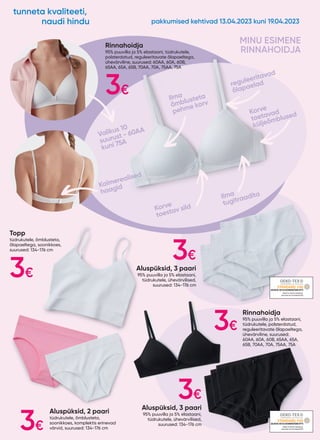 Topp
tüdrukutele, õmblusteta,
õlapaeltega, soonikkoes,
suurused: 134-176 cm
Aluspüksid, 2 paari
tüdrukutele, õmblusteta,
soonikkoes, komplektis erinevad
värvid, suurused: 134-176 cm
Aluspüksid, 3 paari
95% puuvilla ja 5% elastaani,
tüdrukutele, ühevärvilised,
suurused: 134-176 cm
Aluspüksid, 3 paari
95% puuvilla ja 5% elastaani,
tüdrukutele, ühevärvilised,
suurused: 134-176 cm
Rinnahoidja
95% puuvilla ja 5% elastaani, tüdrukutele,
polsterdatud, reguleeritavate õlapaeltega,
ühevärviline, suurused: 60AA, 60A, 60B,
65AA, 65A, 65B, 70AA, 70A, 75AA, 75A
Rinnahoidja
95% puuvilla ja 5% elastaani,
tüdrukutele, polsterdatud,
reguleeritavate õlapaeltega,
ühevärviline, suurused:
60AA, 60A, 60B, 65AA, 65A,
65B, 70AA, 70A, 75AA, 75A
MINU ESIMENE
RINNAHOIDJA
reguleeritavad
õlapaelad
Ilma
tugitraadita
Kolmerealised
haagid
Korve
toetavad
küljeõmblused
Korve
toestav sild
Ilma
õmblusteta
pehme korv
Valikus 10
suurust - 60AA
kuni 75A
20.HCN.18733HOHENSTEINHTTI
20.HCN.18733HOHENSTEINHTTI
3€
3€
3€
3€
3€
3€
pakkumised kehtivad 13.04.2023 kuni 19.04.2023
tunneta kvaliteeti,
naudi hindu
 