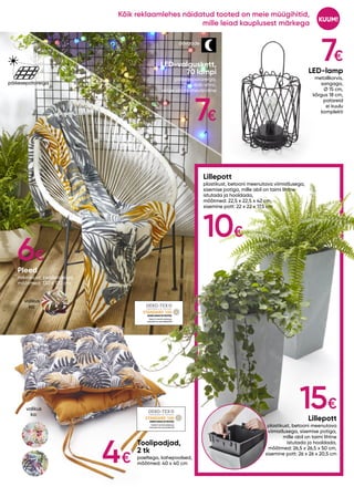 valikus
ka:
valikus
ka:
SHHO094418TESTEX
SHHO094418TESTEX
7€
10€
15€
6€
LED-lamp
metallkorvis,
sangaga,
Ø 15 cm,
kõrgus 18 cm,
patareid
ei kuulu
komplekti
LED-valguskett,
70 lampi
päikesepatareiga,
muudab värvi,
valge või mitmevärviline
Pleed
mikrokiust, pealetrükiga,
mõõtmed: 130 x 170 cm
Lillepott
plastikust, betooni meenutava viimistlusega,
sisemise potiga, mille abil on taimi lihtne
istutada ja hooldada,
mõõtmed: 22,5 x 22,5 x 42 cm,
sisemine pott: 22 x 22 x 17,5 cm
Lillepott
plastikust, betooni meenutava
viimistlusega, sisemise potiga,
mille abil on taimi lihtne
istutada ja hooldada,
mõõtmed: 26,5 x 26,5 x 50 cm,
sisemine pott: 26 x 26 x 20,5 cm
Toolipadjad,
2 tk
paeltega, kahepoolsed,
mõõtmed: 40 x 40 cm
päikesepatareiga
öövaade
7€
4€
KUUM!
Kõik reklaamlehes näidatud tooted on meie müügihitid,
mille leiad kauplusest märkega
 