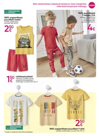 250
€
ORGAANILINE
PUUVILL
ORGAANILINE
PUUVILL
100% puuvillased
T-särgid, 2 tk
poistele, komplektis üks
ühevärviline ja üks
pealetrükiga särk,
suurused: 104-134 cm
100% orgaanilisest puuvillast T-särk
poistele, pealetrükiga, suurused: 104-134 cm
100% orgaanilisest
puuvillast maika*
poistele, pealetrükiga,
suurused: 104-134 cm
Lühikesed püksid
mikrokiust, poistele, taskute,
pealetrüki ja pinguldatava
vöökohaga, suurused: 104-134 cm
* Toode on saadaval vaid valitud kauplustes.
4€
250
€
150
€
KUUM!
Kõik reklaamlehes näidatud tooted on meie müügihitid,
mille leiad kauplusest märkega
 