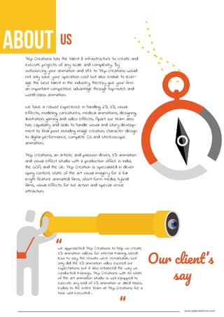 us
Pep Creations has the talent & infrastructure to create and
execute projects of any scale and complexity. By
outsourcing your animation and VFX to Pep creations would
not only save your operation cost but also enable to lever-
age the best talent in the industry, thereby give your firm
an important competitive advantage through top-notch and
world-class animation.
We have a robust experience in handling 2D, 3D, visual
effects, modeling, caricatures, medical animations, designing,
illustration, gaming and video effects. Apart our team also
has capability and skills to handle visual and story develop-
ment to final post including image creation, character design
to digital performance, complete CG and stereoscopic
animation.
Pep creations, an artistic and passion driven, 3D animation
and visual effect studio with a production office in India,
the USA, and the UK. Pep Creation is specialized in devel-
oping content, state of the art visual imagery for a full
length feature animated films, short-form media, hybrid
films, visual effects for live action and special venue
attraction.
Our client’s
say
We approached Pep Creations to help us create
3D animation videos for internal training. Need-
less to say, the results were remarkable. Not
only did the 3D animation video exceed our
expectations but it also enhanced the way we
conducted trainings. Pep Creations with its state
of the art animation studio is well equipped to
execute any kind of 3D animation or allied tasks.
Kudos to the entire team at Pep Creations for a
task well executed .
“
“ www.pepcreations.com
About
 