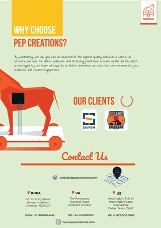 Our Clients
Contact Us
7
projects@pepcreations.com
www.pepcreations.com
WE ARE
BASED IN
The Portergate,
Ecclesall Road,
Shefﬁeld, S11 8NX
Mockingbird 1341 W,
Mockingbird Lane,
Suite 600W,
Dallas, Texas, 75247
No: 10, Kutty Street,
Nungambakkam,
Chennai - 600 034.
India: +91-9840674433 UK: +44-1143520021 US: +1-972-502-9262
UKINDIA US
By partnering with us, you can be assured of the highest quality and avail a variety of
services. We use the latest software and technology and have a state of the art lab which
is leveraged by our team of experts to deliver animation services that can mesmerize your
audience and create engagement.
Why choose
Pep creations?
 