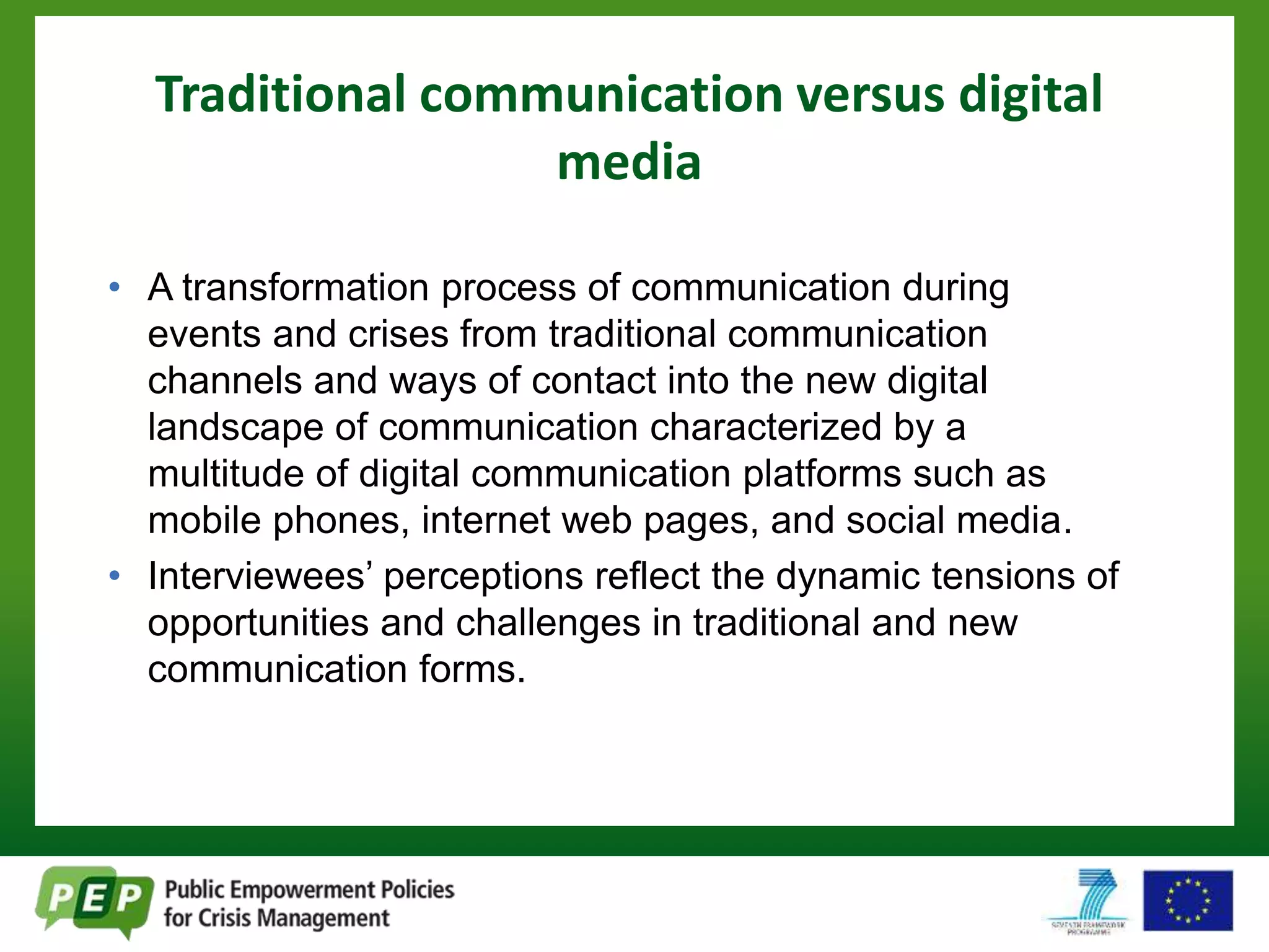 Traditional communication versus digital 
media 
• A transformation process of communication during 
events and crises from traditional communication 
channels and ways of contact into the new digital 
landscape of communication characterized by a 
multitude of digital communication platforms such as 
mobile phones, internet web pages, and social media. 
• Interviewees’ perceptions reflect the dynamic tensions of 
opportunities and challenges in traditional and new 
communication forms. 
 