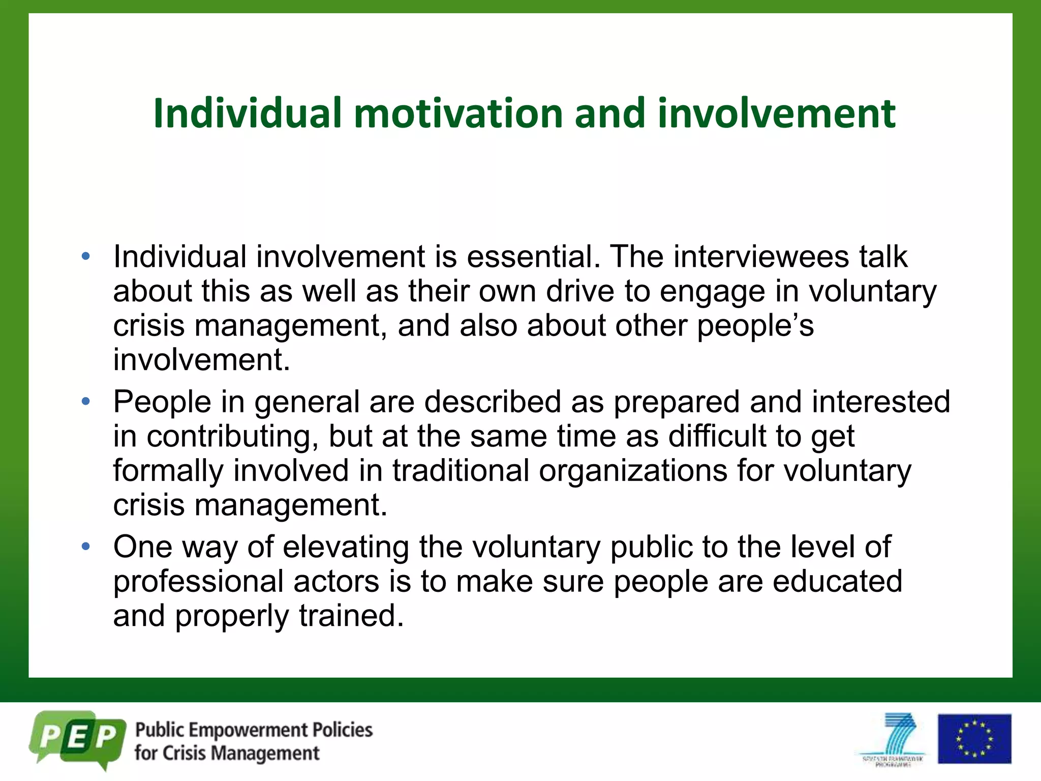 Individual motivation and involvement 
• Individual involvement is essential. The interviewees talk 
about this as well as their own drive to engage in voluntary 
crisis management, and also about other people’s 
involvement. 
• People in general are described as prepared and interested 
in contributing, but at the same time as difficult to get 
formally involved in traditional organizations for voluntary 
crisis management. 
• One way of elevating the voluntary public to the level of 
professional actors is to make sure people are educated 
and properly trained. 
 