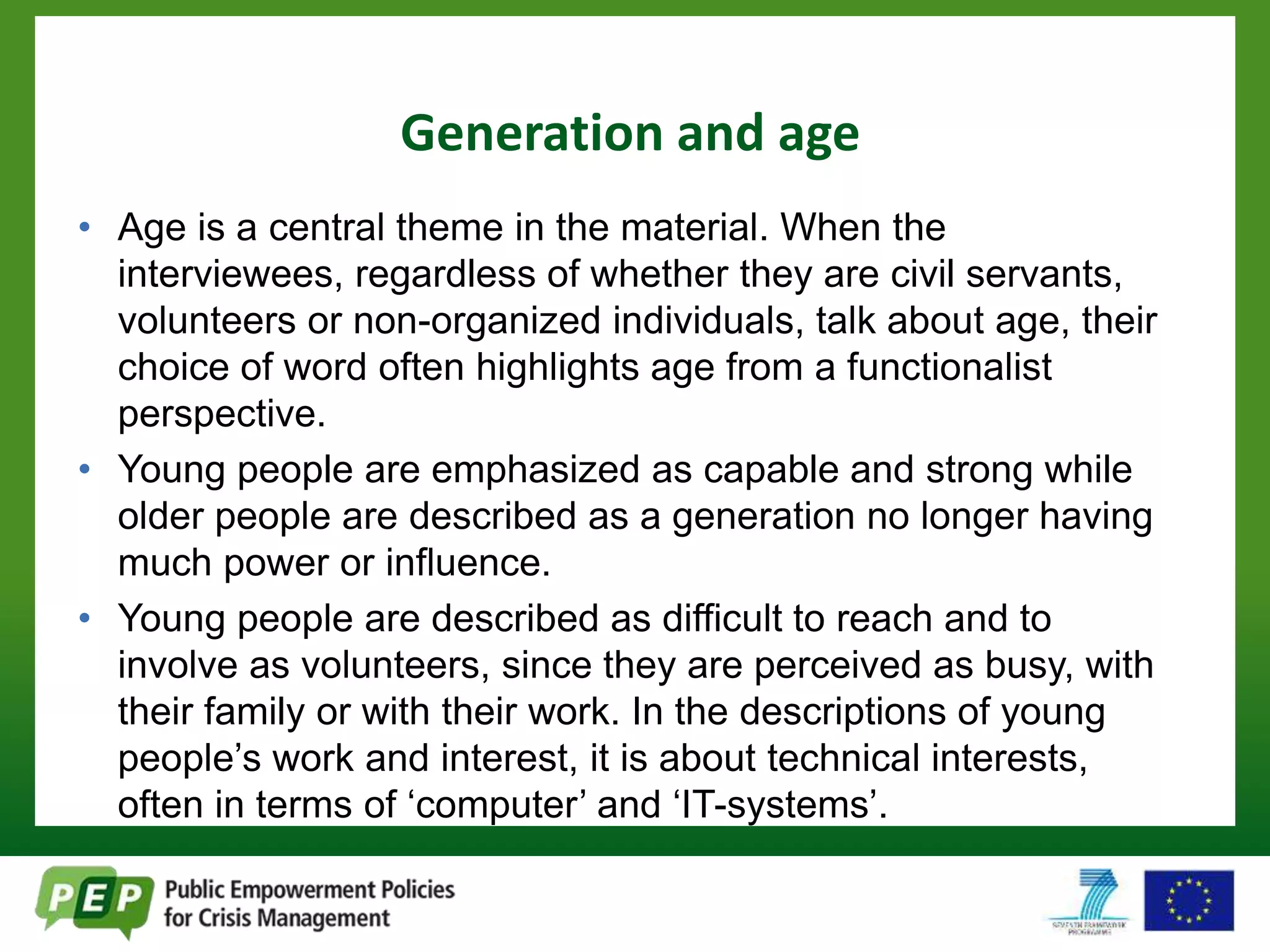 Generation and age 
• Age is a central theme in the material. When the 
interviewees, regardless of whether they are civil servants, 
volunteers or non-organized individuals, talk about age, their 
choice of word often highlights age from a functionalist 
perspective. 
• Young people are emphasized as capable and strong while 
older people are described as a generation no longer having 
much power or influence. 
• Young people are described as difficult to reach and to 
involve as volunteers, since they are perceived as busy, with 
their family or with their work. In the descriptions of young 
people’s work and interest, it is about technical interests, 
often in terms of ‘computer’ and ‘IT-systems’. 
 