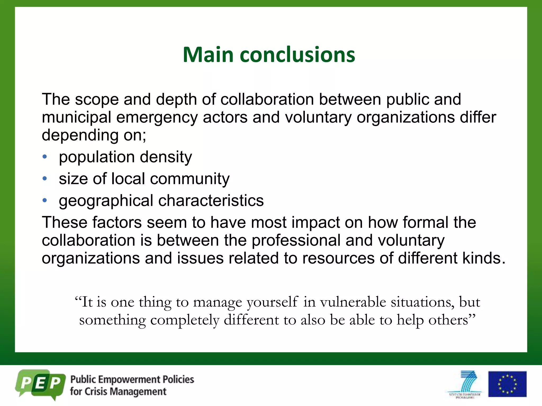 Main conclusions 
The scope and depth of collaboration between public and 
municipal emergency actors and voluntary organizations differ 
depending on; 
• population density 
• size of local community 
• geographical characteristics 
These factors seem to have most impact on how formal the 
collaboration is between the professional and voluntary 
organizations and issues related to resources of different kinds. 
“It is one thing to manage yourself in vulnerable situations, but 
something completely different to also be able to help others” 
 