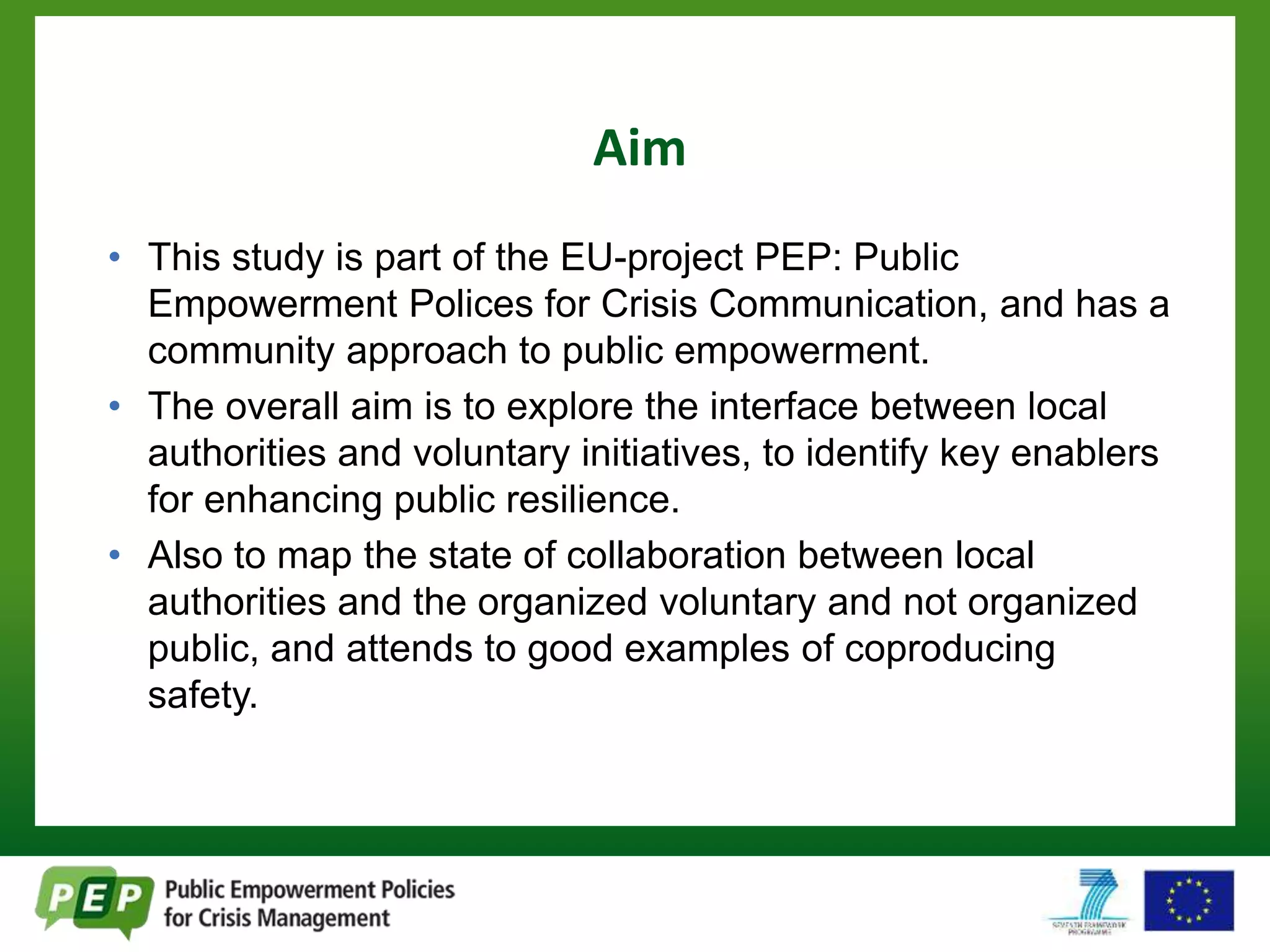 Aim 
• This study is part of the EU-project PEP: Public 
Empowerment Polices for Crisis Communication, and has a 
community approach to public empowerment. 
• The overall aim is to explore the interface between local 
authorities and voluntary initiatives, to identify key enablers 
for enhancing public resilience. 
• Also to map the state of collaboration between local 
authorities and the organized voluntary and not organized 
public, and attends to good examples of coproducing 
safety. 
 