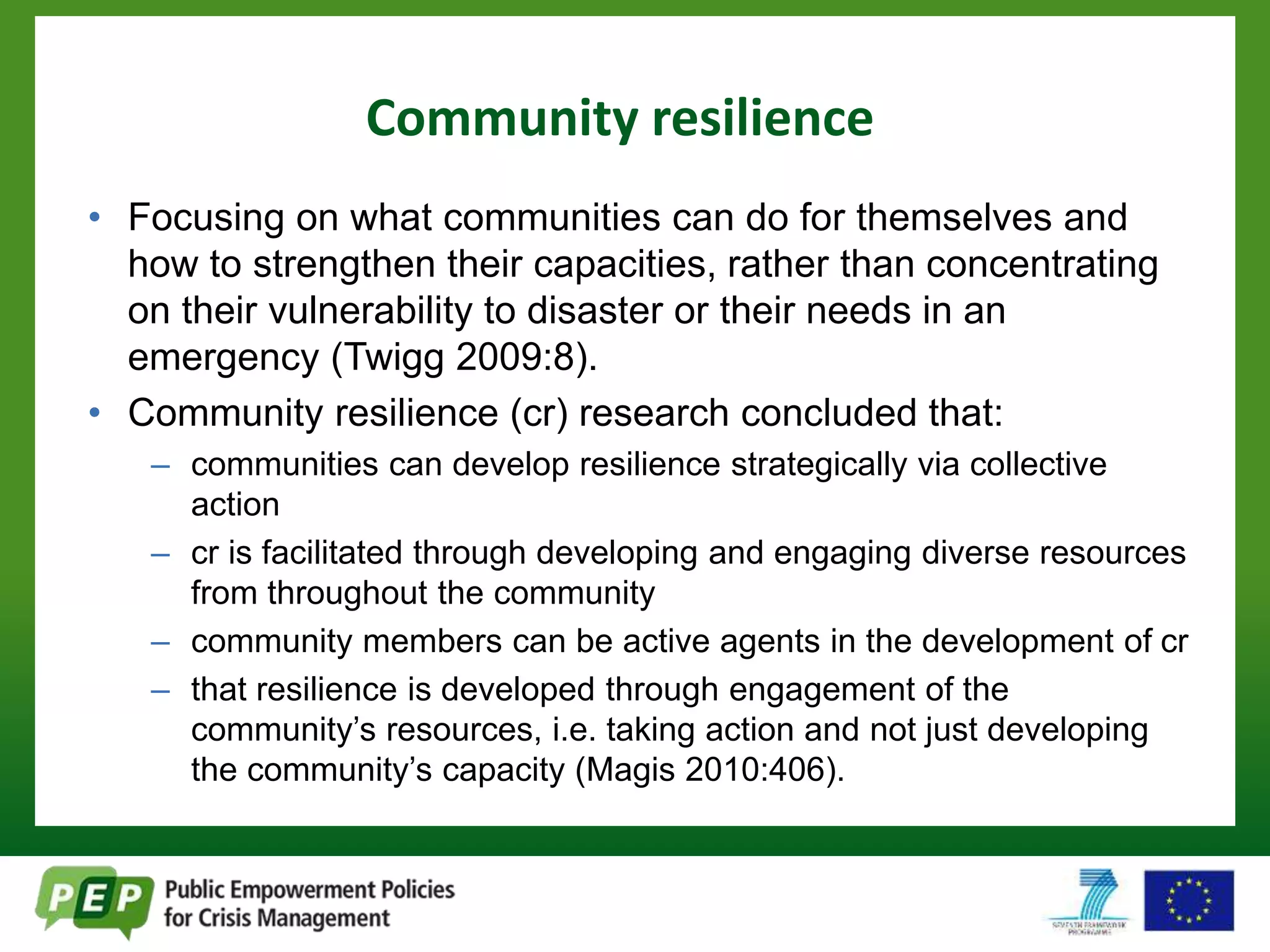 Community resilience 
• Focusing on what communities can do for themselves and 
how to strengthen their capacities, rather than concentrating 
on their vulnerability to disaster or their needs in an 
emergency (Twigg 2009:8). 
• Community resilience (cr) research concluded that: 
– communities can develop resilience strategically via collective 
action 
– cr is facilitated through developing and engaging diverse resources 
from throughout the community 
– community members can be active agents in the development of cr 
– that resilience is developed through engagement of the 
community’s resources, i.e. taking action and not just developing 
the community’s capacity (Magis 2010:406). 
 