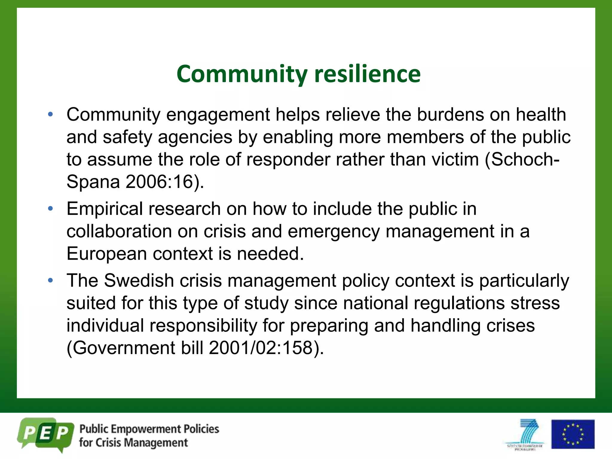Community resilience 
• Community engagement helps relieve the burdens on health 
and safety agencies by enabling more members of the public 
to assume the role of responder rather than victim (Schoch- 
Spana 2006:16). 
• Empirical research on how to include the public in 
collaboration on crisis and emergency management in a 
European context is needed. 
• The Swedish crisis management policy context is particularly 
suited for this type of study since national regulations stress 
individual responsibility for preparing and handling crises 
(Government bill 2001/02:158). 
 