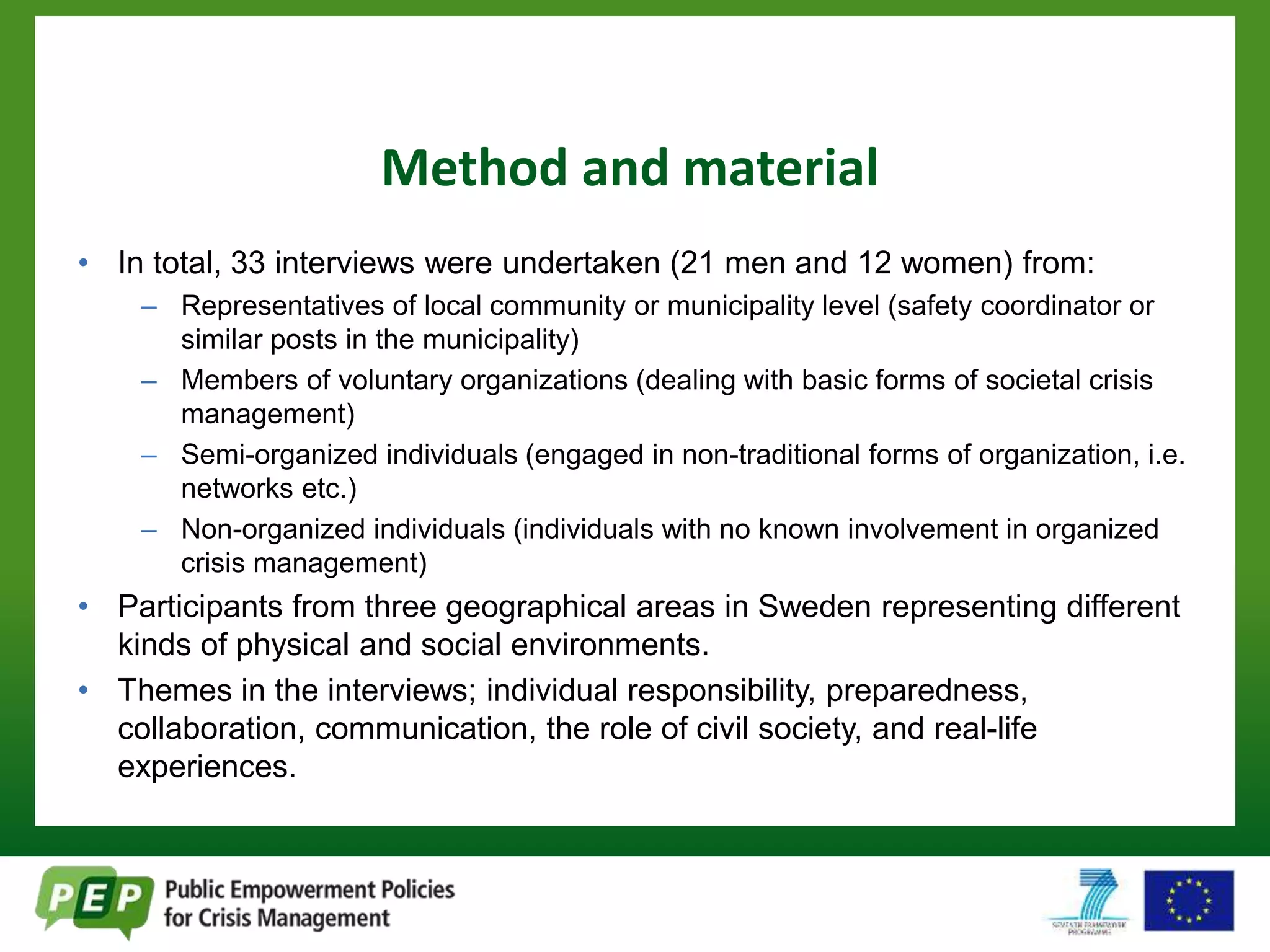 Method and material 
• In total, 33 interviews were undertaken (21 men and 12 women) from: 
– Representatives of local community or municipality level (safety coordinator or 
similar posts in the municipality) 
– Members of voluntary organizations (dealing with basic forms of societal crisis 
management) 
– Semi-organized individuals (engaged in non-traditional forms of organization, i.e. 
networks etc.) 
– Non-organized individuals (individuals with no known involvement in organized 
crisis management) 
• Participants from three geographical areas in Sweden representing different 
kinds of physical and social environments. 
• Themes in the interviews; individual responsibility, preparedness, 
collaboration, communication, the role of civil society, and real-life 
experiences. 
 