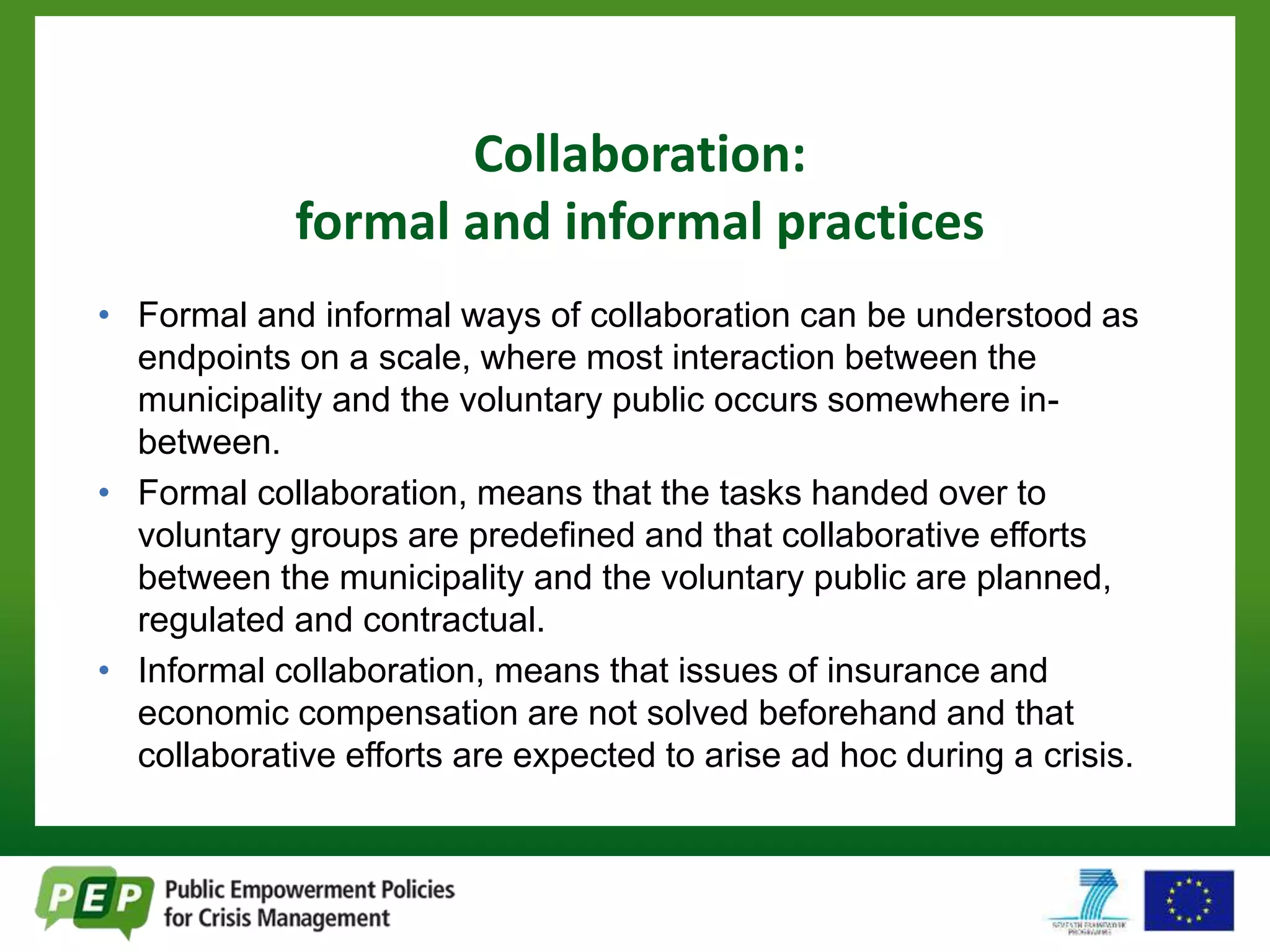 Collaboration: 
formal and informal practices 
• Formal and informal ways of collaboration can be understood as 
endpoints on a scale, where most interaction between the 
municipality and the voluntary public occurs somewhere in-between. 
• Formal collaboration, means that the tasks handed over to 
voluntary groups are predefined and that collaborative efforts 
between the municipality and the voluntary public are planned, 
regulated and contractual. 
• Informal collaboration, means that issues of insurance and 
economic compensation are not solved beforehand and that 
collaborative efforts are expected to arise ad hoc during a crisis. 
 