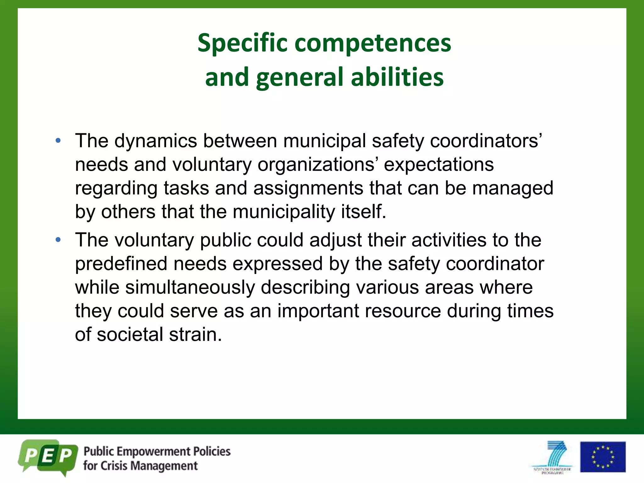 Specific competences 
and general abilities 
• The dynamics between municipal safety coordinators’ 
needs and voluntary organizations’ expectations 
regarding tasks and assignments that can be managed 
by others that the municipality itself. 
• The voluntary public could adjust their activities to the 
predefined needs expressed by the safety coordinator 
while simultaneously describing various areas where 
they could serve as an important resource during times 
of societal strain. 
 