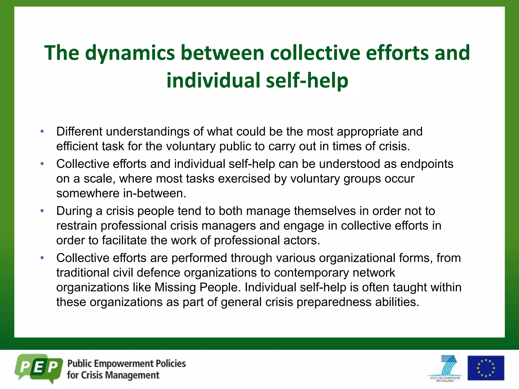 The dynamics between collective efforts and 
individual self-help 
• Different understandings of what could be the most appropriate and 
efficient task for the voluntary public to carry out in times of crisis. 
• Collective efforts and individual self-help can be understood as endpoints 
on a scale, where most tasks exercised by voluntary groups occur 
somewhere in-between. 
• During a crisis people tend to both manage themselves in order not to 
restrain professional crisis managers and engage in collective efforts in 
order to facilitate the work of professional actors. 
• Collective efforts are performed through various organizational forms, from 
traditional civil defence organizations to contemporary network 
organizations like Missing People. Individual self-help is often taught within 
these organizations as part of general crisis preparedness abilities. 
 