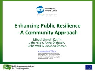 Enhancing Public Resilience 
- A Community Approach 
Mikael Linnell, Catrin 
Johansson, Anna Olofsson, 
Erika Wall & Susanna Öhman 
www.projectPEP.eu 
‘Public Empowerment Policies for Crisis 
Management’ (PEP, 2012-2014) received 
funding from the European Community’s 
Seventh Framework Program under grant 
agreement number 284927. 
 