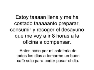 Estoy taaaan llena y me ha costado taaaaanto preparar, consumir y recoger el desayuno que me voy a ir 8 horas a la oficina a compensar. Antes paso por mi cafeteria de todos los dias a tomarme un buen café solo para poder pasar el dia. 