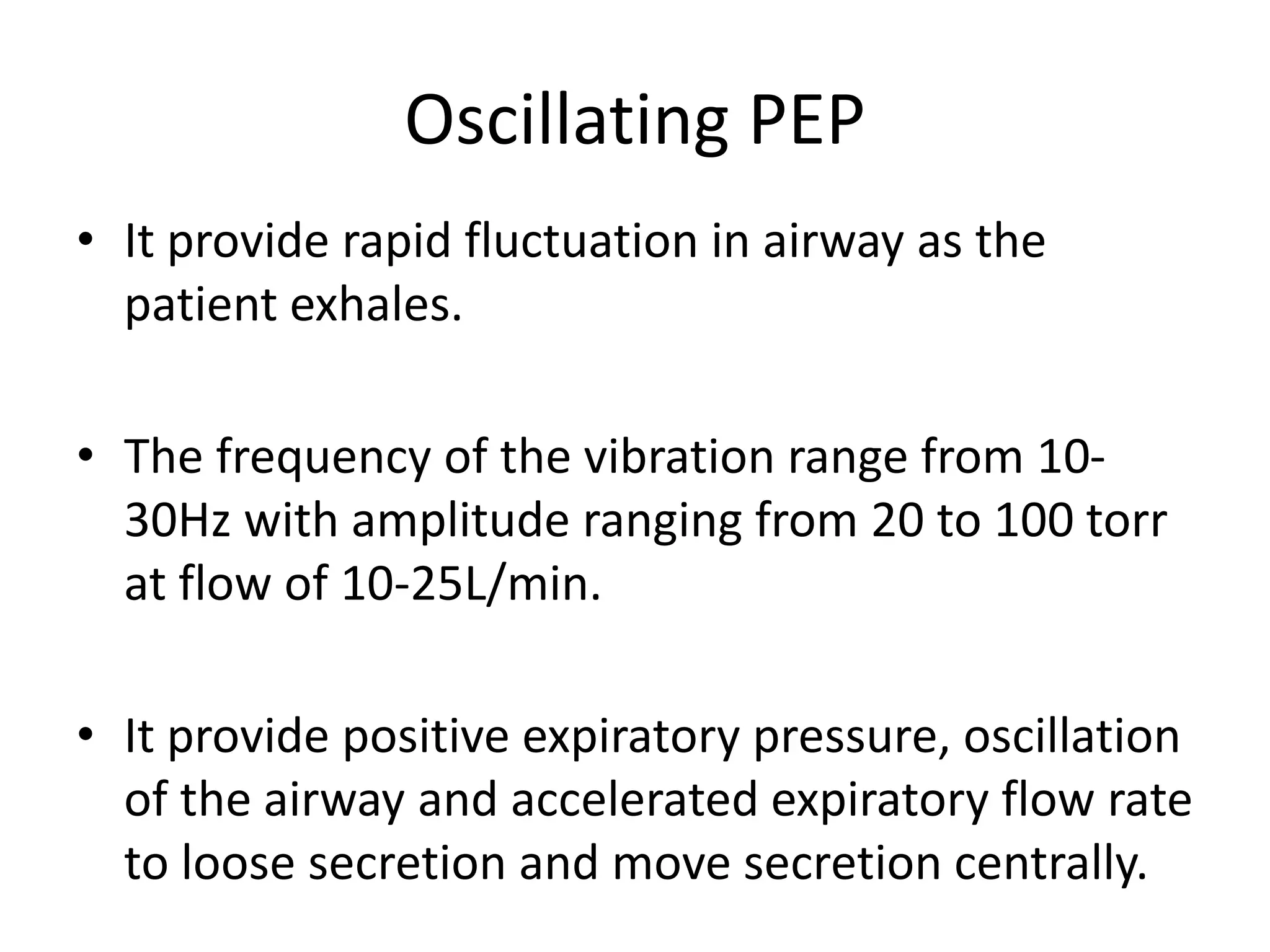 Oscillating PEP
• It provide rapid fluctuation in airway as the
patient exhales.
• The frequency of the vibration range from 10-
30Hz with amplitude ranging from 20 to 100 torr
at flow of 10-25L/min.
• It provide positive expiratory pressure, oscillation
of the airway and accelerated expiratory flow rate
to loose secretion and move secretion centrally.
 