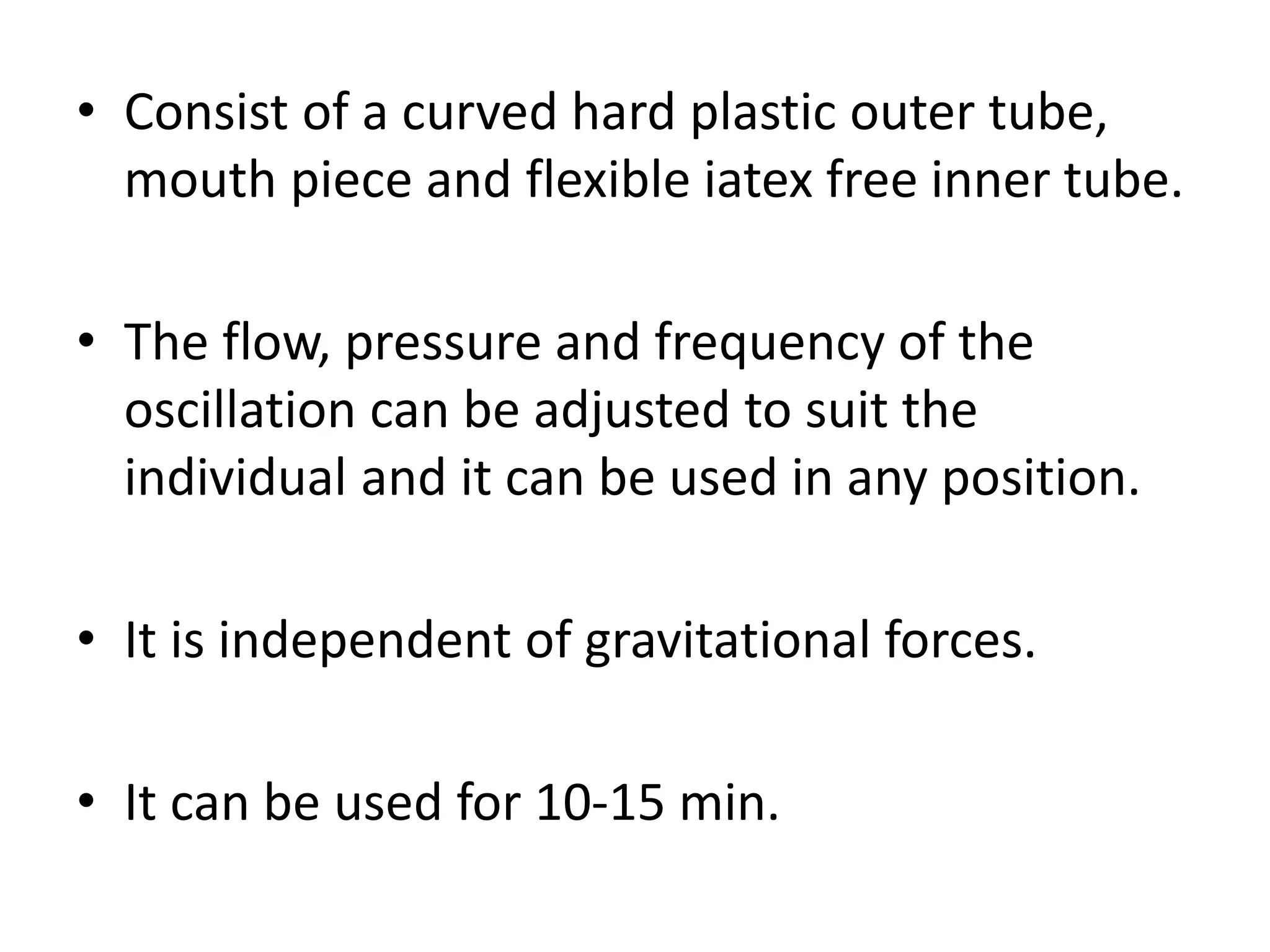 • Consist of a curved hard plastic outer tube,
mouth piece and flexible iatex free inner tube.
• The flow, pressure and frequency of the
oscillation can be adjusted to suit the
individual and it can be used in any position.
• It is independent of gravitational forces.
• It can be used for 10-15 min.
 
