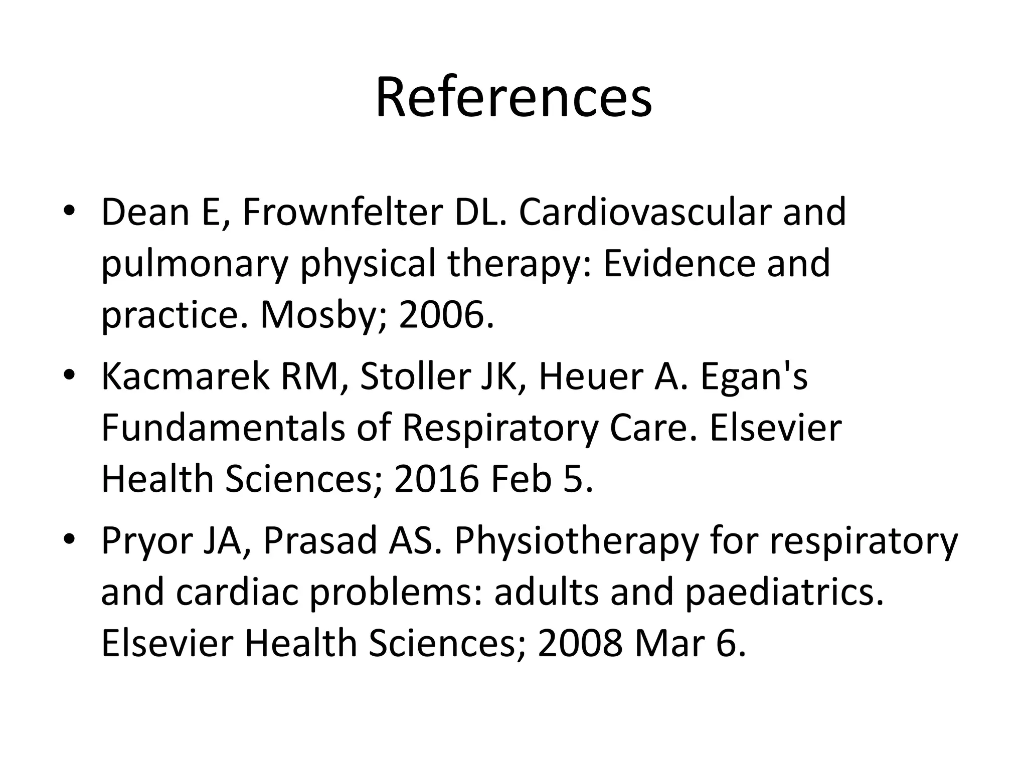 References
• Dean E, Frownfelter DL. Cardiovascular and
pulmonary physical therapy: Evidence and
practice. Mosby; 2006.
• Kacmarek RM, Stoller JK, Heuer A. Egan's
Fundamentals of Respiratory Care. Elsevier
Health Sciences; 2016 Feb 5.
• Pryor JA, Prasad AS. Physiotherapy for respiratory
and cardiac problems: adults and paediatrics.
Elsevier Health Sciences; 2008 Mar 6.
 