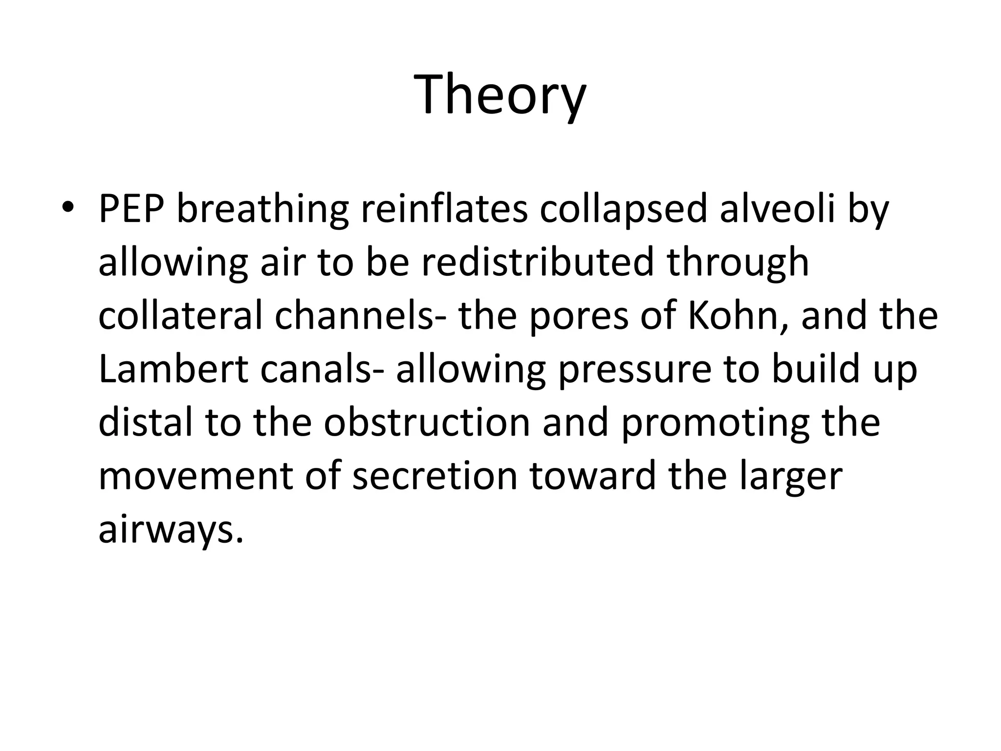 Theory
• PEP breathing reinflates collapsed alveoli by
allowing air to be redistributed through
collateral channels- the pores of Kohn, and the
Lambert canals- allowing pressure to build up
distal to the obstruction and promoting the
movement of secretion toward the larger
airways.
 