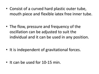 • Consist of a curved hard plastic outer tube,
mouth piece and flexible iatex free inner tube.
• The flow, pressure and frequency of the
oscillation can be adjusted to suit the
individual and it can be used in any position.
• It is independent of gravitational forces.
• It can be used for 10-15 min.
 