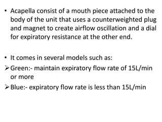 • Acapella consist of a mouth piece attached to the
body of the unit that uses a counterweighted plug
and magnet to create airflow oscillation and a dial
for expiratory resistance at the other end.
• It comes in several models such as:
Green:- maintain expiratory flow rate of 15L/min
or more
Blue:- expiratory flow rate is less than 15L/min
 