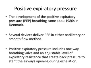 Positive expiratory pressure
• The development of the positive expiratory
pressure (PEP) breathing came abou 1980s in
Denmark.
• Several devices deliver PEP in either oscillatory or
smooth flow method.
• Positive expiratory pressure includes one way
breathing valve and an adjustable level of
expiratory resistance that create back pressure to
stent the airways opening during exhalation.
 