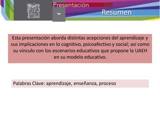 Resumen
Esta presentación aborda distintas acepciones del aprendizaje y
sus implicaciones en lo cognitivo, psicoafectivo y social; así como
su vínculo con los escenarios educativos que propone la UAEH
en su modelo educativo.
Palabras Clave: aprendizaje, enseñanza, proceso
 