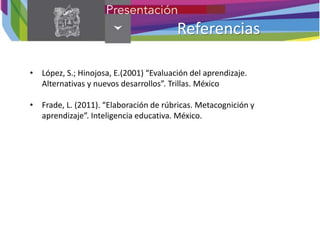 Referencias
• López, S.; Hinojosa, E.(2001) “Evaluación del aprendizaje.
Alternativas y nuevos desarrollos”. Trillas. México
• Frade, L. (2011). “Elaboración de rúbricas. Metacognición y
aprendizaje”. Inteligencia educativa. México.
 