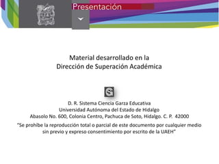 Material desarrollado en la
Dirección de Superación Académica
D. R. Sistema Ciencia Garza Educativa
Universidad Autónoma del Estado de Hidalgo
Abasolo No. 600, Colonia Centro, Pachuca de Soto, Hidalgo. C. P. 42000
“Se prohíbe la reproducción total o parcial de este documento por cualquier medio
sin previo y expreso consentimiento por escrito de la UAEH”
 