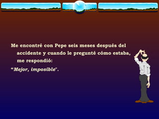 Me encontré con Pepe seis meses después del accidente y cuando le pregunté cómo estaba, me respondió: “ Mejor, imposible ". 