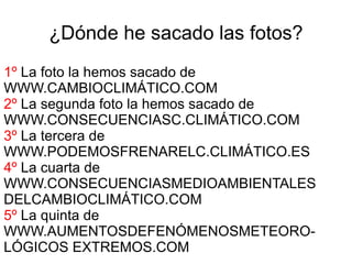 ¿Dónde he sacado las fotos?
1º La foto la hemos sacado de
WWW.CAMBIOCLIMÁTICO.COM
2º La segunda foto la hemos sacado de
WWW.CONSECUENCIASC.CLIMÁTICO.COM
3º La tercera de
WWW.PODEMOSFRENARELC.CLIMÁTICO.ES
4º La cuarta de
WWW.CONSECUENCIASMEDIOAMBIENTALES
DELCAMBIOCLIMÁTICO.COM
5º La quinta de
WWW.AUMENTOSDEFENÓMENOSMETEORO-
LÓGICOS EXTREMOS.COM
