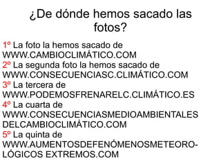 ¿De dónde hemos sacado las
               fotos?
1º La foto la hemos sacado de
WWW.CAMBIOCLIMÁTICO.COM
2º La segunda foto la hemos sacado de
WWW.CONSECUENCIASC.CLIMÁTICO.COM
3º La tercera de
WWW.PODEMOSFRENARELC.CLIMÁTICO.ES
4º La cuarta de
WWW.CONSECUENCIASMEDIOAMBIENTALES
DELCAMBIOCLIMÁTICO.COM
5º La quinta de
WWW.AUMENTOSDEFENÓMENOSMETEORO-
LÓGICOS EXTREMOS.COM
 