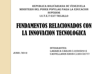 Republica bolivariana de venezuela
    Ministerio del poder popular para la educacion
                         superior
                  I.U.T.E.T EXT TRUJILLO



  FUNDAMENTOS RELACIONADOS CON
    LA INNOVACION TECNOLOGICA

                        INTEGRANTES:
                        LABARCA CARLOS C.I:23252915
JUNIO /2012             CASTELLANOS EDUIN C.I:20133777
 