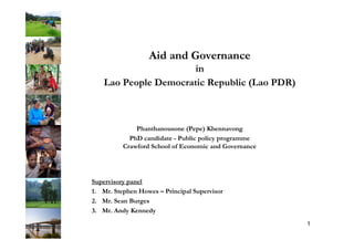 Aid and Governance
in
Lao People Democratic Republic (Lao PDR)
Phanthanousone (Pepe) Khennavong
PhD candidate - Public policy programme
Crawford School of Economic and Governance
1
Supervisory panel
1.  Mr. Stephen Howes – Principal Supervisor
2.  Mr. Sean Burges
3.  Mr. Andy Kennedy
 
