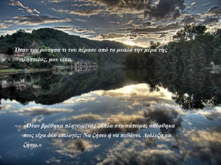 Όταν τον ρώτησα τι του πέρασε από το μυαλό την μέρα της
         ληστείας, μου είπε.




     -   «Όταν βρέθηκα πληγωμένος ξάπλα στο πάτωμα, σκέφθηκα
         πως είχα δύο επιλογές: Να ζήσω ή να πεθάνω. Διάλεξα να
         ζήσω.»

Posta del sol
 