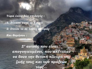 Τώρα έχεις δύο επιλογές :

1. Ξέχασε αυτό το e-mail

2. Στείλε το σε όσους εκτιμάς

Και θυμήσου :



        Σ’ αυτούς που είναι
   απογοητευμένοι, που απέτυχαν
   να δουν την θετική πλευρά της
     ζωής τους και των πράξεών
               τους…
 