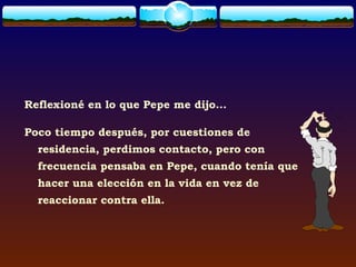 Reflexioné en lo que Pepe me dijo...

Poco tiempo después, por cuestiones de
  residencia, perdimos contacto, pero con
  frecuencia pensaba en Pepe, cuando tenía que
  hacer una elección en la vida en vez de
  reaccionar contra ella.
 