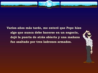 Varios años más tarde, me enteré que Pepe hizo
  algo que nunca debe hacerse en un negocio,
  dejó la puerta de atrás abierta y una mañana
  fue asaltado por tres ladrones armados.
 